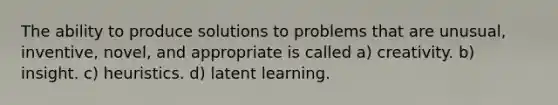 The ability to produce solutions to problems that are unusual, inventive, novel, and appropriate is called a) creativity. b) insight. c) heuristics. d) latent learning.