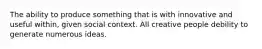 The ability to produce something that is with innovative and useful within, given social context. All creative people debility to generate numerous ideas.