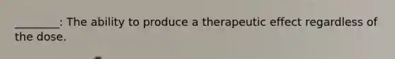 ________: The ability to produce a therapeutic effect regardless of the dose.