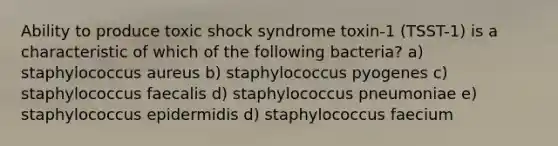 Ability to produce toxic shock syndrome toxin-1 (TSST-1) is a characteristic of which of the following bacteria? a) staphylococcus aureus b) staphylococcus pyogenes c) staphylococcus faecalis d) staphylococcus pneumoniae e) staphylococcus epidermidis d) staphylococcus faecium