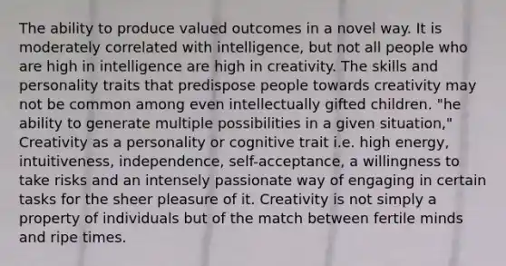 The ability to produce valued outcomes in a novel way. It is moderately correlated with intelligence, but not all people who are high in intelligence are high in creativity. The skills and personality traits that predispose people towards creativity may not be common among even intellectually gifted children. "he ability to generate multiple possibilities in a given situation," Creativity as a personality or cognitive trait i.e. high energy, intuitiveness, independence, self-acceptance, a willingness to take risks and an intensely passionate way of engaging in certain tasks for the sheer pleasure of it. Creativity is not simply a property of individuals but of the match between fertile minds and ripe times.