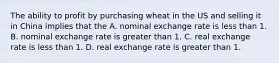 The ability to profit by purchasing wheat in the US and selling it in China implies that the A. nominal exchange rate is <a href='https://www.questionai.com/knowledge/k7BtlYpAMX-less-than' class='anchor-knowledge'>less than</a> 1. B. nominal exchange rate is <a href='https://www.questionai.com/knowledge/ktgHnBD4o3-greater-than' class='anchor-knowledge'>greater than</a> 1. C. real exchange rate is less than 1. D. real exchange rate is greater than 1.