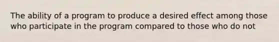 The ability of a program to produce a desired effect among those who participate in the program compared to those who do not