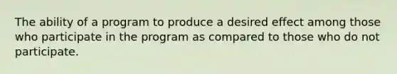 The ability of a program to produce a desired effect among those who participate in the program as compared to those who do not participate.