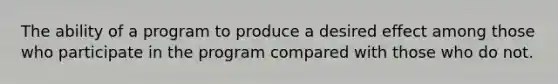 The ability of a program to produce a desired effect among those who participate in the program compared with those who do not.