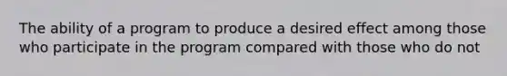 The ability of a program to produce a desired effect among those who participate in the program compared with those who do not