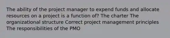 The ability of the project manager to expend funds and allocate resources on a project is a function of? The charter The organizational structure Correct project management principles The responsibilities of the PMO