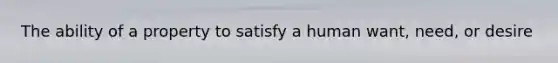 The ability of a property to satisfy a human want, need, or desire