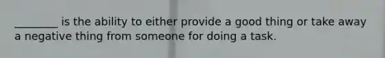________ is the ability to either provide a good thing or take away a negative thing from someone for doing a task.