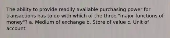 The ability to provide readily available purchasing power for transactions has to do with which of the three "major functions of money"? a. Medium of exchange b. Store of value c. Unit of account