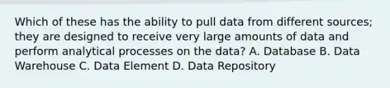 Which of these has the ability to pull data from different sources; they are designed to receive very large amounts of data and perform analytical processes on the data? A. Database B. Data Warehouse C. Data Element D. Data Repository