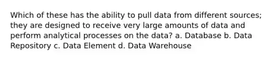 Which of these has the ability to pull data from different sources; they are designed to receive very large amounts of data and perform analytical processes on the data? a. Database b. Data Repository c. Data Element d. Data Warehouse