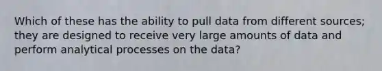 Which of these has the ability to pull data from different sources; they are designed to receive very large amounts of data and perform analytical processes on the data?