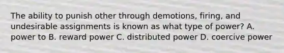 The ability to punish other through demotions, firing, and undesirable assignments is known as what type of power? A. power to B. reward power C. distributed power D. coercive power