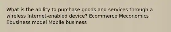 What is the ability to purchase goods and services through a wireless Internet-enabled device? Ecommerce Meconomics Ebusiness model Mobile business