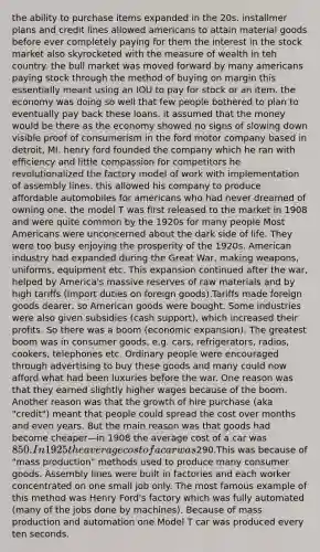 the ability to purchase items expanded in the 20s. installmer plans and credit lines allowed americans to attain material goods before ever completely paying for them the interest in the stock market also skyrocketed with the measure of wealth in teh country. the bull market was moved forward by many americans paying stock through the method of buying on margin this essentially meant using an IOU to pay for stock or an item. the economy was doing so well that few people bothered to plan to eventually pay back these loans. it assumed that the money would be there as the economy showed no signs of slowing down visible proof of consumerism in the ford motor company based in detroit, MI. henry ford founded the company which he ran with efficiency and little compassion for competitors he revolutionalized the factory model of work with implementation of assembly lines. this allowed his company to produce affordable automobiles for americans who had never dreamed of owning one. the model T was first released to the market in 1908 and were quite common by the 1920s for many people Most Americans were unconcerned about the dark side of life. They were too busy enjoying the prosperity of the 1920s. American industry had expanded during the Great War, making weapons, uniforms, equipment etc. This expansion continued after the war, helped by America's massive reserves of raw materials and by high tariffs (import duties on foreign goods).Tariffs made foreign goods dearer, so American goods were bought. Some industries were also given subsidies (cash support), which increased their profits. So there was a boom (economic expansion). The greatest boom was in consumer goods, e.g. cars, refrigerators, radios, cookers, telephones etc. Ordinary people were encouraged through advertising to buy these goods and many could now afford what had been luxuries before the war. One reason was that they earned slightly higher wages because of the boom. Another reason was that the growth of hire purchase (aka "credit") meant that people could spread the cost over months and even years. But the main reason was that goods had become cheaper—in 1908 the average cost of a car was 850. In 1925 the average cost of a car was290.This was because of "mass production" methods used to produce many consumer goods. Assembly lines were built in factories and each worker concentrated on one small job only. The most famous example of this method was Henry Ford's factory which was fully automated (many of the jobs done by machines). Because of mass production and automation one Model T car was produced every ten seconds.