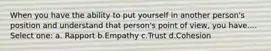 When you have the ability to put yourself in another person's position and understand that person's point of view, you have.... Select one: a. Rapport b.Empathy c.Trust d.Cohesion