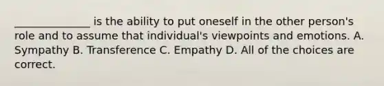 ______________ is the ability to put oneself in the other person's role and to assume that individual's viewpoints and emotions. A. Sympathy B. Transference C. Empathy D. All of the choices are correct.