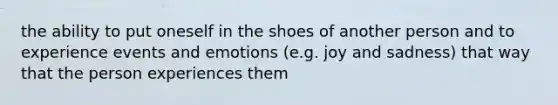 the ability to put oneself in the shoes of another person and to experience events and emotions (e.g. joy and sadness) that way that the person experiences them