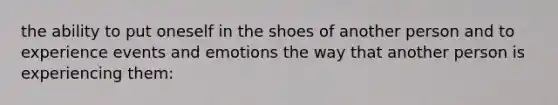 the ability to put oneself in the shoes of another person and to experience events and emotions the way that another person is experiencing them: