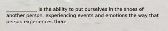 _____________ is the ability to put ourselves in the shoes of another person, experiencing events and emotions the way that person experiences them.