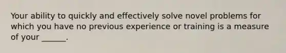 Your ability to quickly and effectively solve novel problems for which you have no previous experience or training is a measure of your ______.