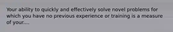 Your ability to quickly and effectively solve novel problems for which you have no previous experience or training is a measure of your....