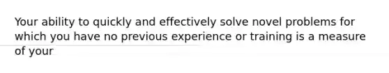 Your ability to quickly and effectively solve novel problems for which you have no previous experience or training is a measure of your