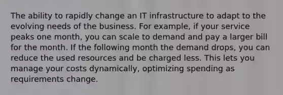 The ability to rapidly change an IT infrastructure to adapt to the evolving needs of the business. For example, if your service peaks one month, you can scale to demand and pay a larger bill for the month. If the following month the demand drops, you can reduce the used resources and be charged less. This lets you manage your costs dynamically, optimizing spending as requirements change.