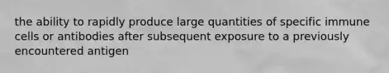 the ability to rapidly produce large quantities of specific immune cells or antibodies after subsequent exposure to a previously encountered antigen