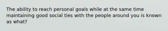 The ability to reach personal goals while at the same time maintaining good social ties with the people around you is known as what?