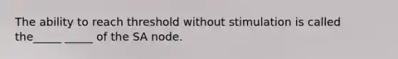 The ability to reach threshold without stimulation is called the_____ _____ of the SA node.