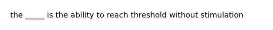 the _____ is the ability to reach threshold without stimulation