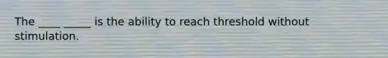 The ____ _____ is the ability to reach threshold without stimulation.