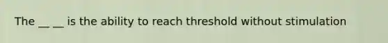 The __ __ is the ability to reach threshold without stimulation