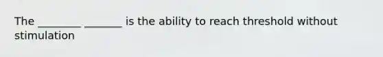 The ________ _______ is the ability to reach threshold without stimulation