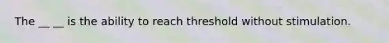 The __ __ is the ability to reach threshold without stimulation.