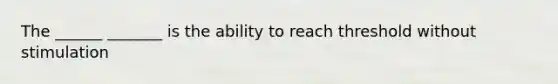 The ______ _______ is the ability to reach threshold without stimulation