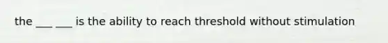 the ___ ___ is the ability to reach threshold without stimulation