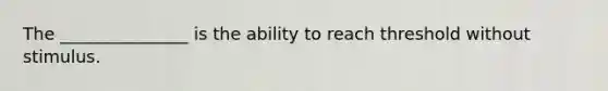 The _______________ is the ability to reach threshold without stimulus.