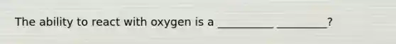 The ability to react with oxygen is a __________ _________?