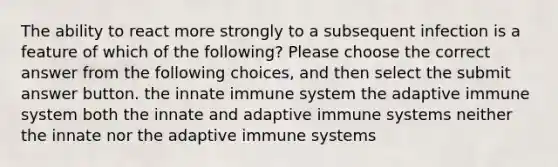 The ability to react more strongly to a subsequent infection is a feature of which of the following? Please choose the correct answer from the following choices, and then select the submit answer button. the innate immune system the adaptive immune system both the innate and adaptive immune systems neither the innate nor the adaptive immune systems