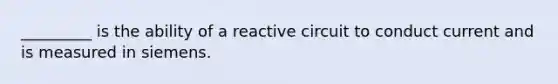 _________ is the ability of a reactive circuit to conduct current and is measured in siemens.