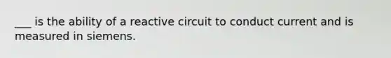 ___ is the ability of a reactive circuit to conduct current and is measured in siemens.