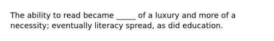 The ability to read became _____ of a luxury and more of a necessity; eventually literacy spread, as did education.