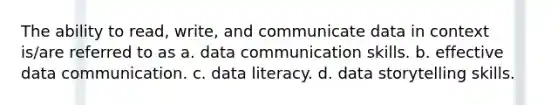 The ability to read, write, and communicate data in context is/are referred to as a. data communication skills. b. effective data communication. c. data literacy. d. data storytelling skills.