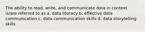 The ability to read, write, and communicate data in context is/are referred to as a. data literacy b. effective data communication c. data communication skills d. data storytelling skills