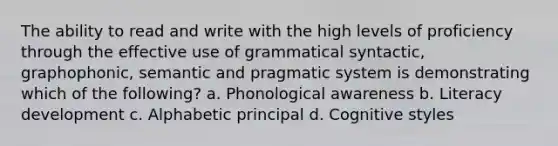 The ability to read and write with the high levels of proficiency through the effective use of grammatical syntactic, graphophonic, semantic and pragmatic system is demonstrating which of the following? a. Phonological awareness b. Literacy development c. Alphabetic principal d. Cognitive styles