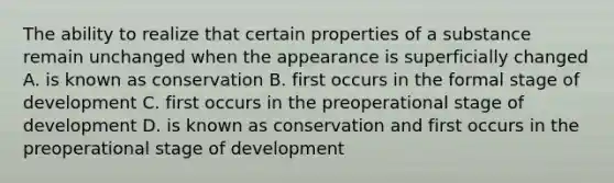 The ability to realize that certain properties of a substance remain unchanged when the appearance is superficially changed A. is known as conservation B. first occurs in the formal stage of development C. first occurs in the preoperational stage of development D. is known as conservation and first occurs in the preoperational stage of development