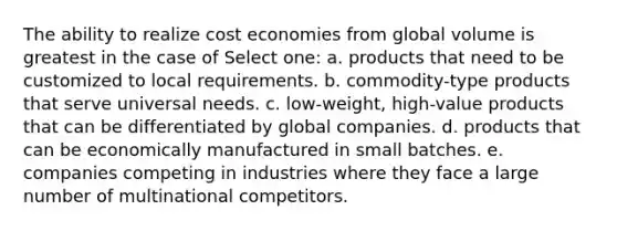 The ability to realize cost economies from global volume is greatest in the case of Select one: a. products that need to be customized to local requirements. b. commodity-type products that serve universal needs. c. low-weight, high-value products that can be differentiated by global companies. d. products that can be economically manufactured in small batches. e. companies competing in industries where they face a large number of multinational competitors.